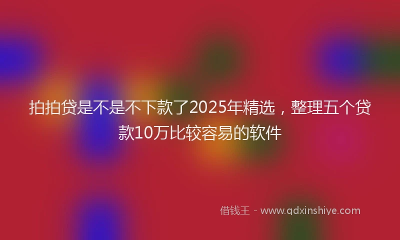 拍拍贷是不是不下款了2025年精选，整理五个贷款10万比较容易的软件