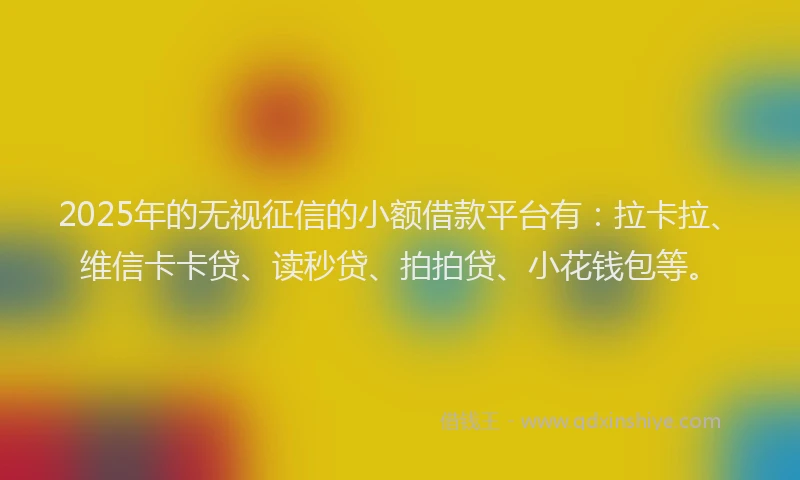 2025年的无视征信的小额借款平台有：拉卡拉、维信卡卡贷、读秒贷、拍拍贷、小花钱包等。