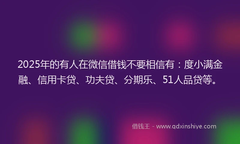 2025年的有人在微信借钱不要相信有：度小满金融、信用卡贷、功夫贷、分期乐、51人品贷等。