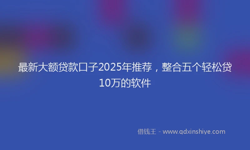 最新大额贷款口子2025年推荐，整合五个轻松贷10万的软件