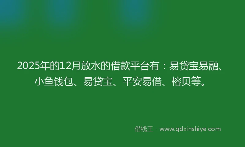 2025年的12月放水的借款平台有：易贷宝易融、小鱼钱包、易贷宝、平安易借、榕贝等。