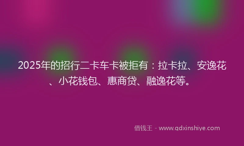 2025年的招行二卡车卡被拒有：拉卡拉、安逸花、小花钱包、惠商贷、融逸花等。