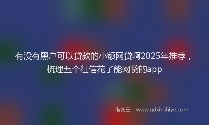 有没有黑户可以贷款的小额网贷啊2025年推荐，梳理五个征信花了能网贷的app