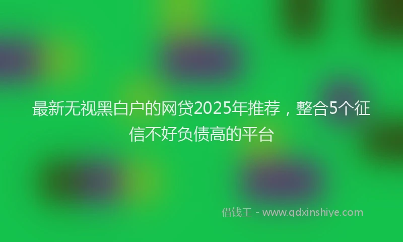 最新无视黑白户的网贷2025年推荐，整合5个征信不好负债高的平台