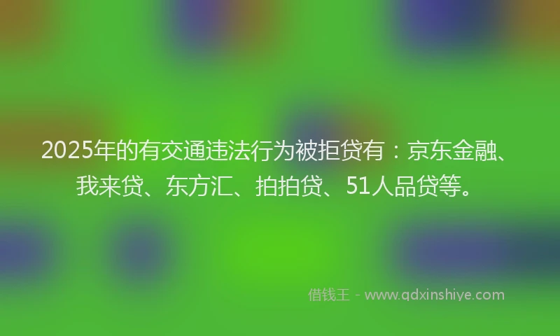 2025年的有交通违法行为被拒贷有：京东金融、我来贷、东方汇、拍拍贷、51人品贷等。