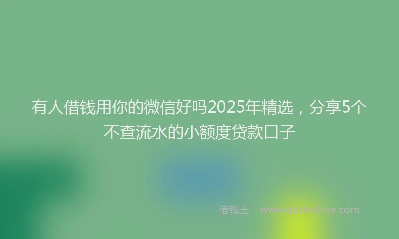 有人借钱用你的微信好吗2025年精选，分享5个不查流水的小额度贷款口子