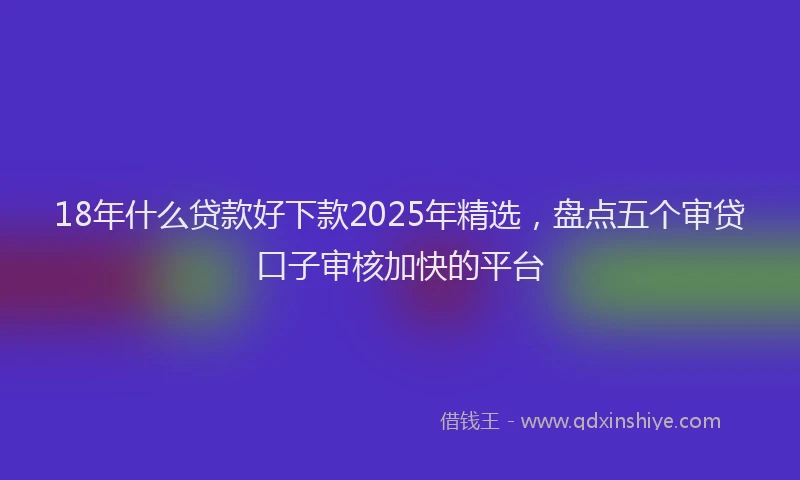 18年什么贷款好下款2025年精选，盘点五个审贷口子审核加快的平台