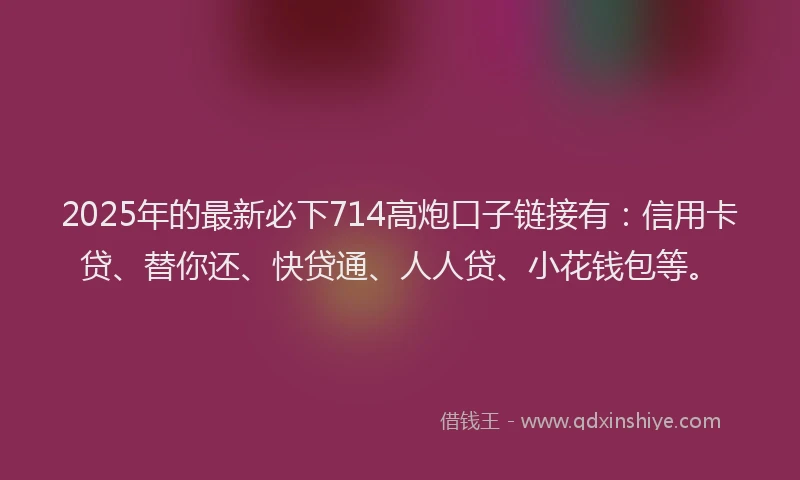 2025年的最新必下714高炮口子链接有：信用卡贷、替你还、快贷通、人人贷、小花钱包等。