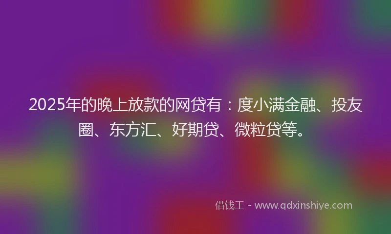 2025年的晚上放款的网贷有：度小满金融、投友圈、东方汇、好期贷、微粒贷等。