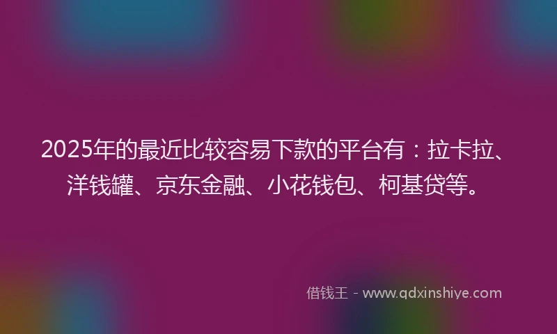 2025年的最近比较容易下款的平台有：拉卡拉、洋钱罐、京东金融、小花钱包、柯基贷等。