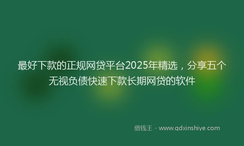 最好下款的正规网贷平台2025年精选，分享五个无视负债快速下款长期网贷的软件