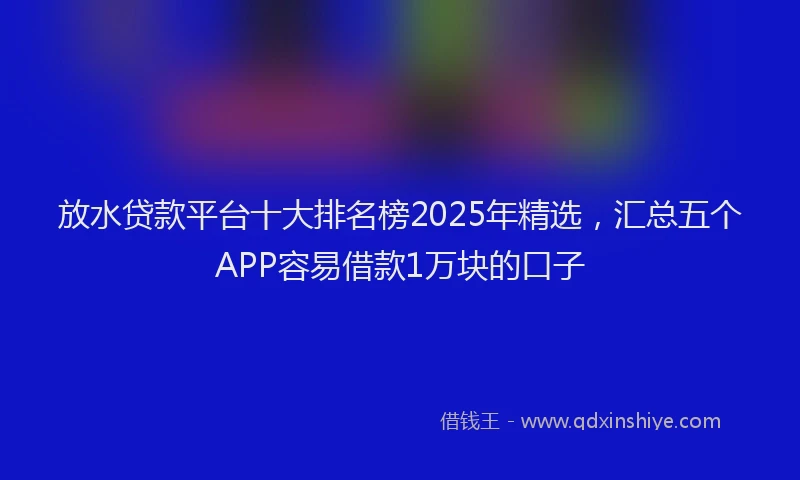 放水贷款平台十大排名榜2025年精选，汇总五个APP容易借款1万块的口子