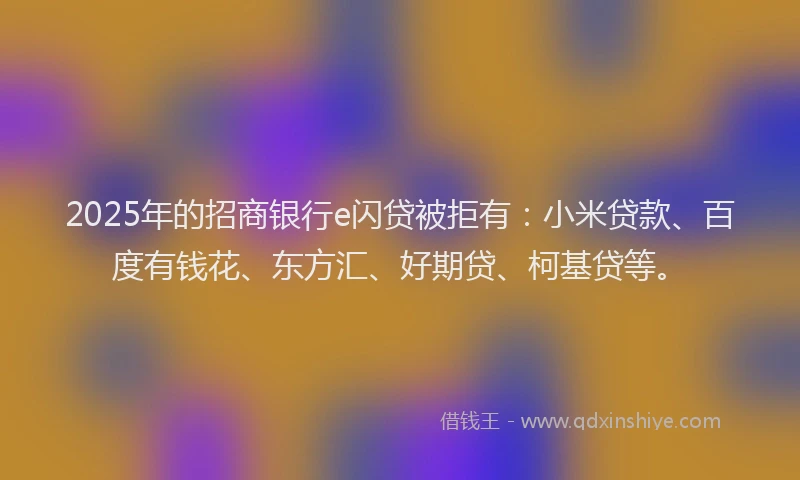 2025年的招商银行e闪贷被拒有：小米贷款、百度有钱花、东方汇、好期贷、柯基贷等。