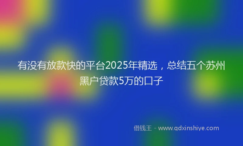 有没有放款快的平台2025年精选，总结五个苏州黑户贷款5万的口子