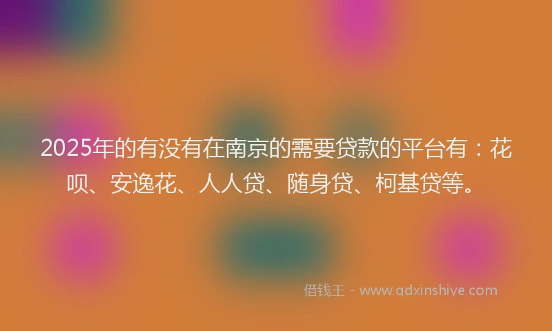 2025年的有没有在南京的需要贷款的平台有：花呗、安逸花、人人贷、随身贷、柯基贷等。