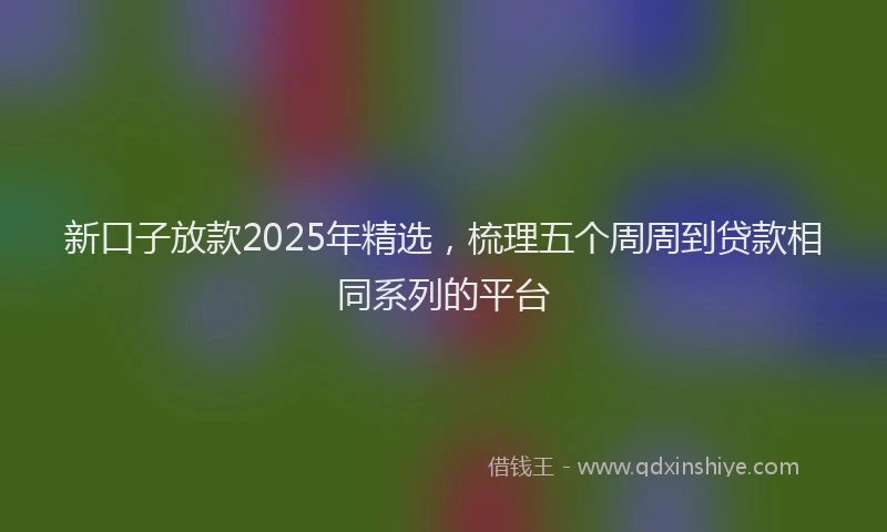 新口子放款2025年精选，梳理五个周周到贷款相同系列的平台