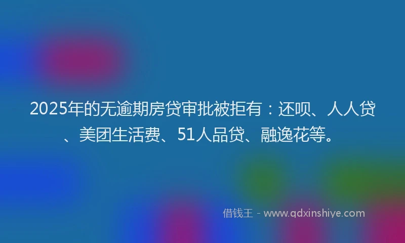 2025年的无逾期房贷审批被拒有：还呗、人人贷、美团生活费、51人品贷、融逸花等。