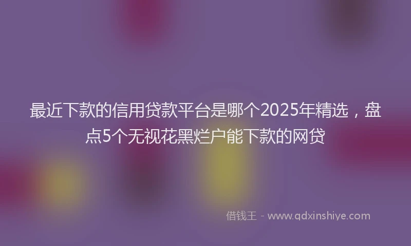 最近下款的信用贷款平台是哪个2025年精选，盘点5个无视花黑烂户能下款的网贷