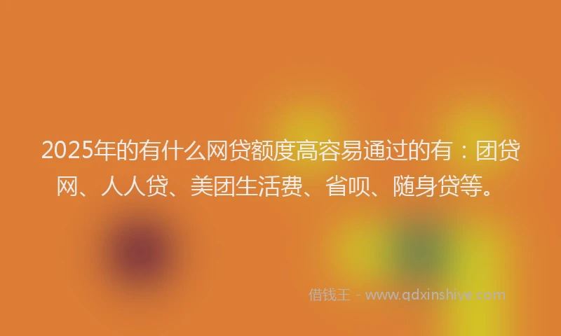 2025年的有什么网贷额度高容易通过的有：团贷网、人人贷、美团生活费、省呗、随身贷等。