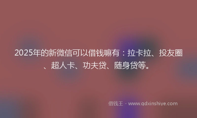 2025年的新微信可以借钱嘛有：拉卡拉、投友圈、超人卡、功夫贷、随身贷等。