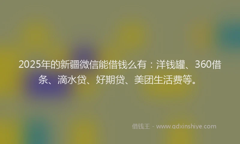 2025年的新疆微信能借钱么有：洋钱罐、360借条、滴水贷、好期贷、美团生活费等。