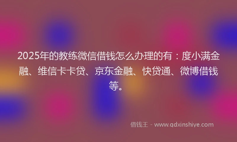 2025年的教练微信借钱怎么办理的有：度小满金融、维信卡卡贷、京东金融、快贷通、微博借钱等。