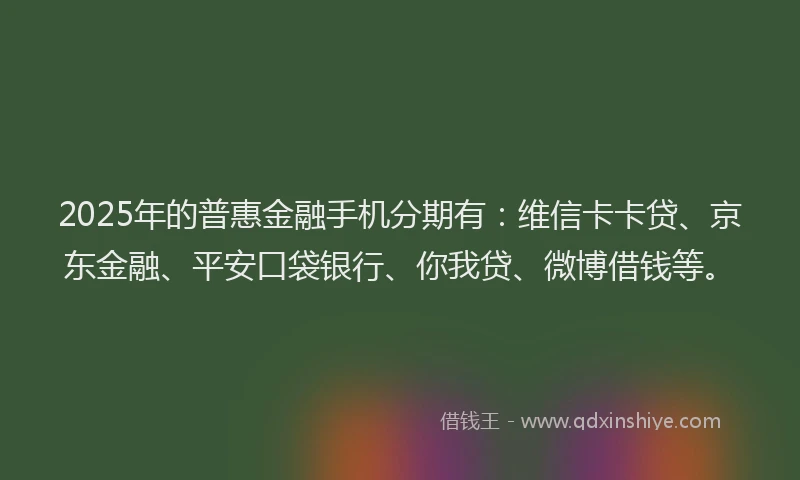 2025年的普惠金融手机分期有：维信卡卡贷、京东金融、平安口袋银行、你我贷、微博借钱等。