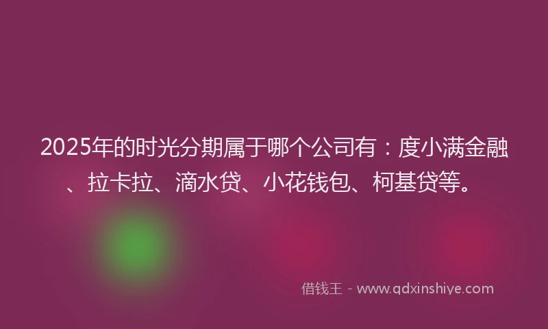 2025年的时光分期属于哪个公司有：度小满金融、拉卡拉、滴水贷、小花钱包、柯基贷等。