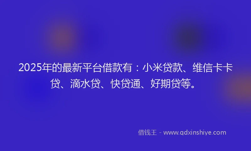 2025年的最新平台借款有：小米贷款、维信卡卡贷、滴水贷、快贷通、好期贷等。