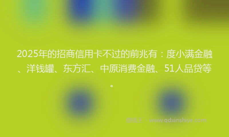 2025年的招商信用卡不过的前兆有：度小满金融、洋钱罐、东方汇、中原消费金融、51人品贷等。