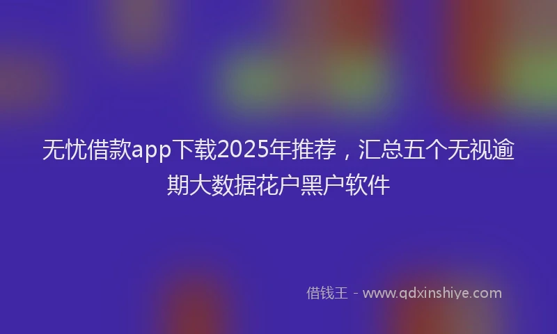 无忧借款app下载2025年推荐，汇总五个无视逾期大数据花户黑户软件