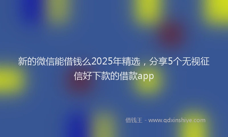 新的微信能借钱么2025年精选，分享5个无视征信好下款的借款app