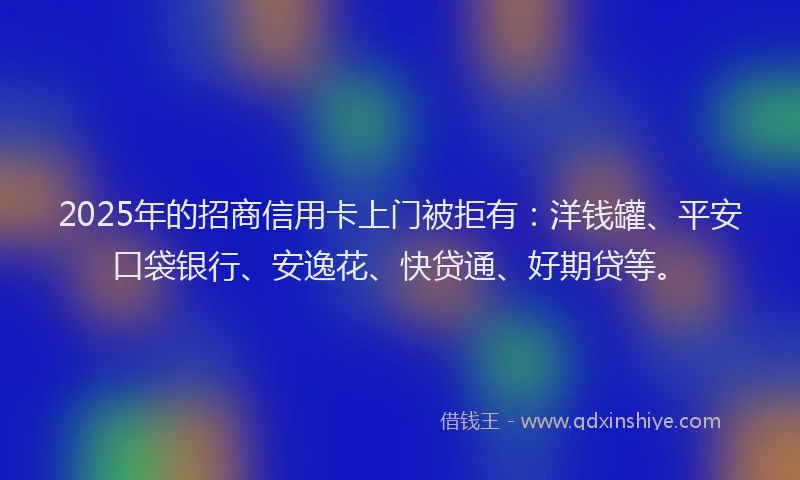 2025年的招商信用卡上门被拒有：洋钱罐、平安口袋银行、安逸花、快贷通、好期贷等。