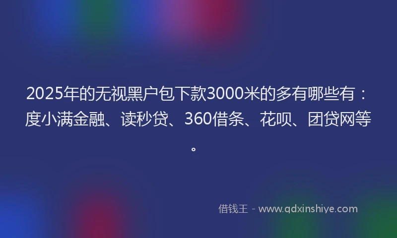 2025年的无视黑户包下款3000米的多有哪些有：度小满金融、读秒贷、360借条、花呗、团贷网等。