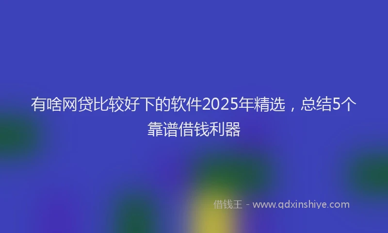 有啥网贷比较好下的软件2025年精选，总结5个靠谱借钱利器