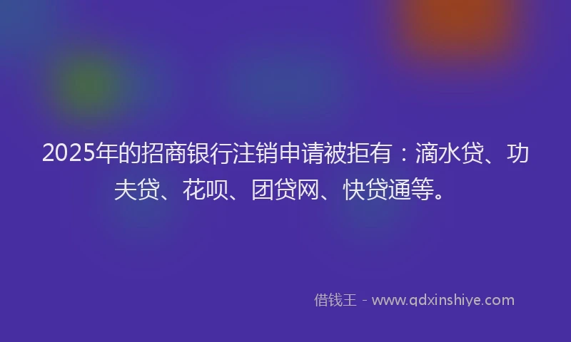 2025年的招商银行注销申请被拒有：滴水贷、功夫贷、花呗、团贷网、快贷通等。