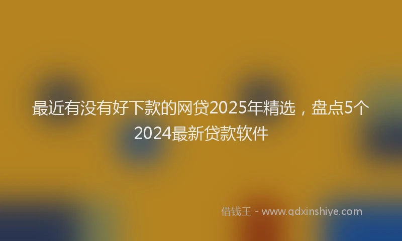 最近有没有好下款的网贷2025年精选，盘点5个2024最新贷款软件