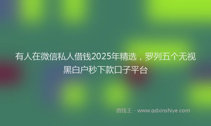 有人在微信私人借钱2025年精选，罗列五个无视黑白户秒下款口子平台