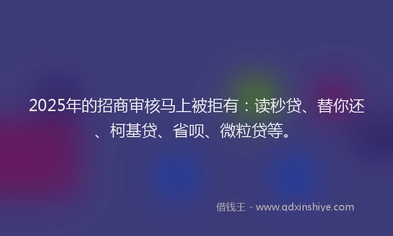 2025年的招商审核马上被拒有：读秒贷、替你还、柯基贷、省呗、微粒贷等。