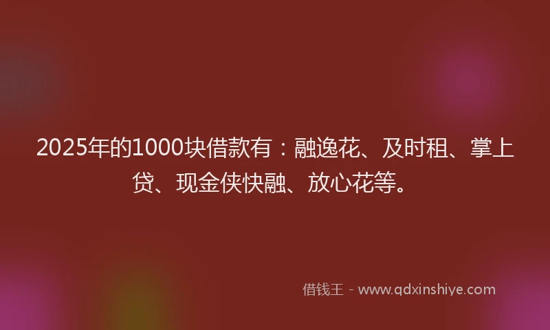 2025年的1000块借款有：融逸花、及时租、掌上贷、现金侠快融、放心花等。