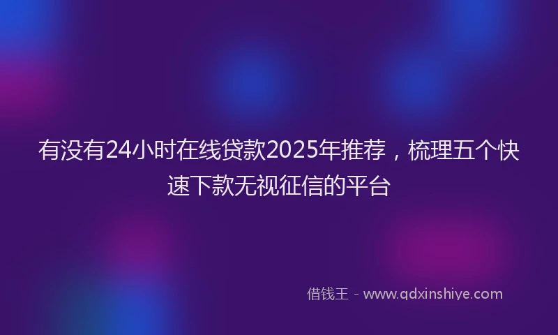 有没有24小时在线贷款2025年推荐，梳理五个快速下款无视征信的平台