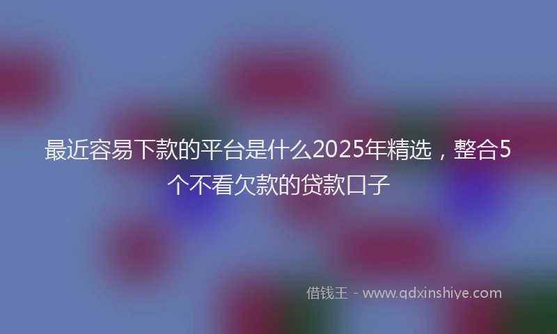 最近容易下款的平台是什么2025年精选，整合5个不看欠款的贷款口子