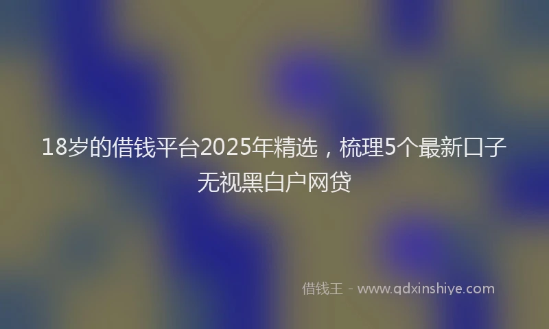 18岁的借钱平台2025年精选，梳理5个最新口子无视黑白户网贷