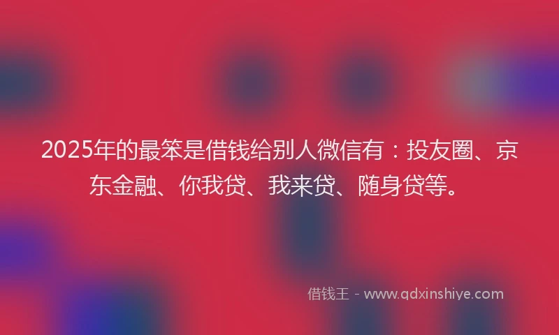 2025年的最笨是借钱给别人微信有：投友圈、京东金融、你我贷、我来贷、随身贷等。