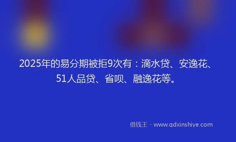 2025年的易分期被拒9次有：滴水贷、安逸花、51人品贷、省呗、融逸花等。