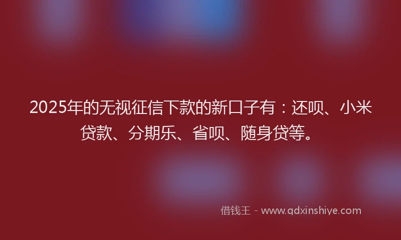 2025年的无视征信下款的新口子有：还呗、小米贷款、分期乐、省呗、随身贷等。