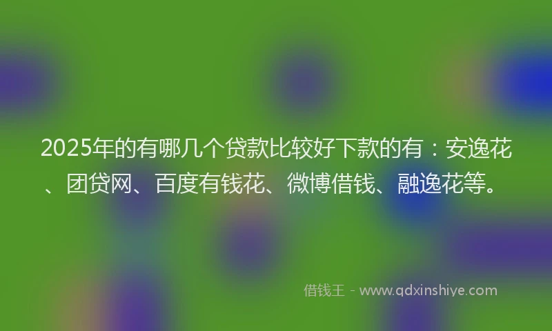 2025年的有哪几个贷款比较好下款的有：安逸花、团贷网、百度有钱花、微博借钱、融逸花等。