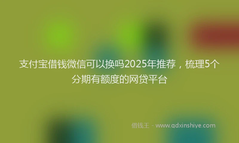 支付宝借钱微信可以换吗2025年推荐，梳理5个分期有额度的网贷平台