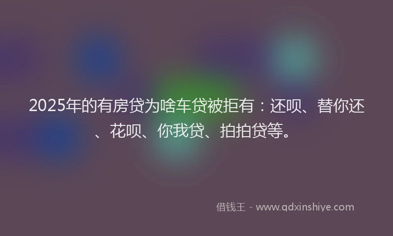 2025年的有房贷为啥车贷被拒有：还呗、替你还、花呗、你我贷、拍拍贷等。