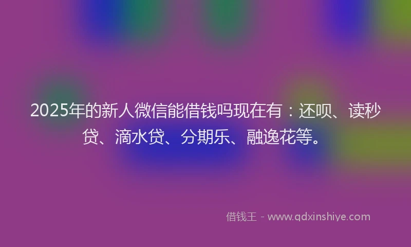 2025年的新人微信能借钱吗现在有：还呗、读秒贷、滴水贷、分期乐、融逸花等。